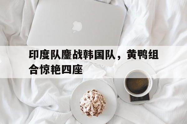 印度队鏖战韩国队，黄鸭组合惊艳四座的简单介绍